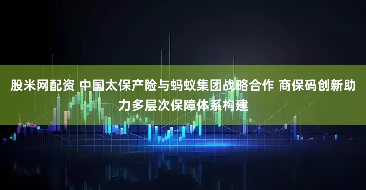 股米网配资 中国太保产险与蚂蚁集团战略合作 商保码创新助力多层次保障体系构建