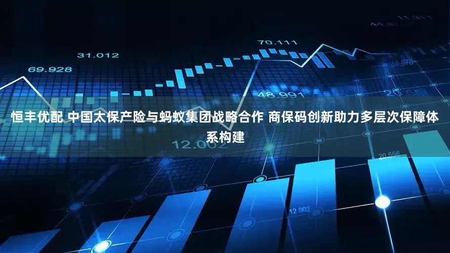 恒丰优配 中国太保产险与蚂蚁集团战略合作 商保码创新助力多层次保障体系构建