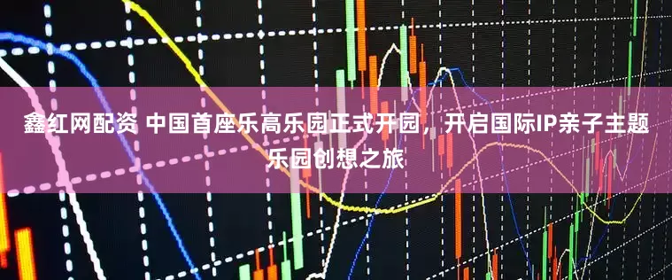鑫红网配资 中国首座乐高乐园正式开园，开启国际IP亲子主题乐园创想之旅