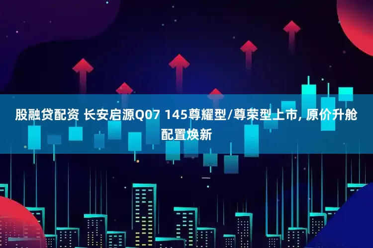 股融贷配资 长安启源Q07 145尊耀型/尊荣型上市, 原价升舱配置焕新