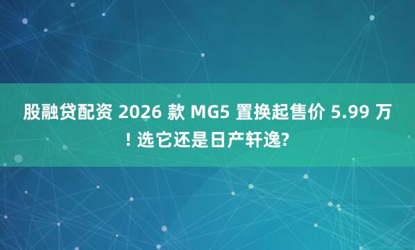 股融贷配资 2026 款 MG5 置换起售价 5.99 万! 选它还是日产轩逸?