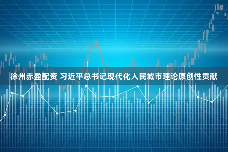 徐州赤盈配资 习近平总书记现代化人民城市理论原创性贡献