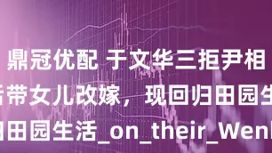 鼎冠优配 于文华三拒尹相杰，离婚后带女儿改嫁，现回归田园生活_on_their_Wenhua