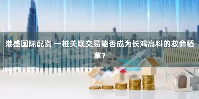 港盛国际配资 一桩关联交易能否成为长鸿高科的救命稻草？