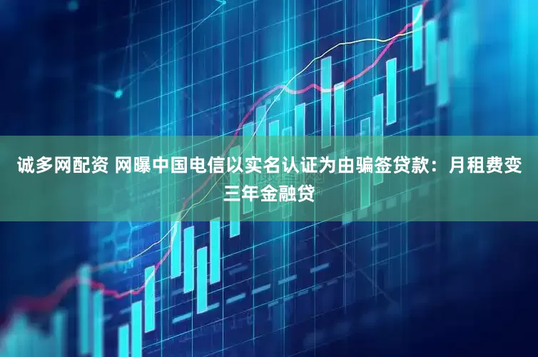 诚多网配资 网曝中国电信以实名认证为由骗签贷款：月租费变三年金融贷