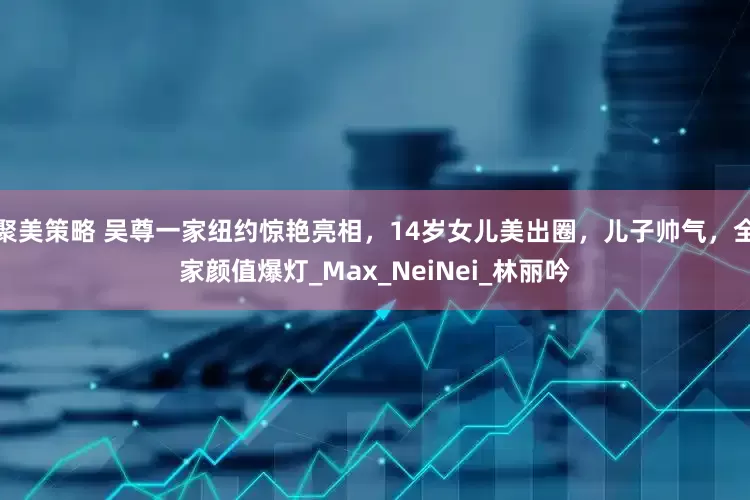 聚美策略 吴尊一家纽约惊艳亮相，14岁女儿美出圈，儿子帅气，全家颜值爆灯_Max_NeiNei_林丽吟