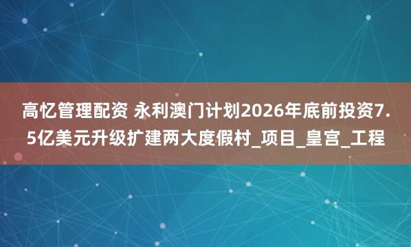 高忆管理配资 永利澳门计划2026年底前投资7.5亿美元升级扩建两大度假村_项目_皇宫_工程