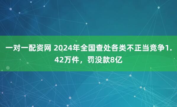 一对一配资网 2024年全国查处各类不正当竞争1.42万件，罚没款8亿