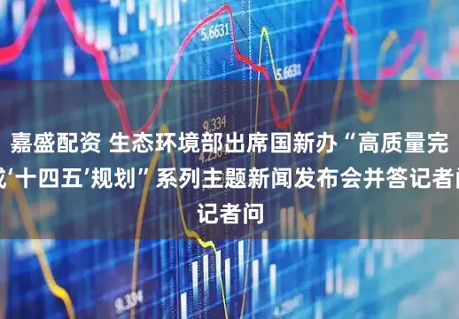 嘉盛配资 生态环境部出席国新办“高质量完成‘十四五’规划”系列主题新闻发布会并答记者问