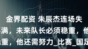 金界配资 朱辰杰连场失误!媒体不满,未来队长必须稳重,他还需努力_比赛_国足_头球
