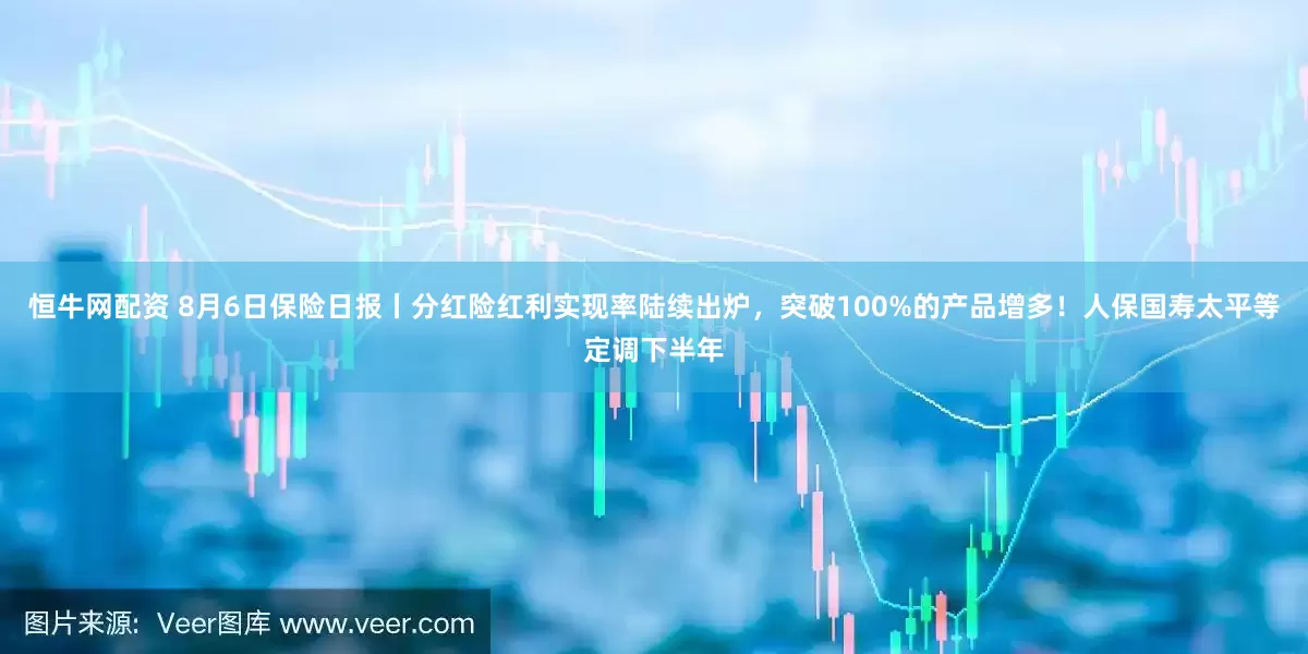 恒牛网配资 8月6日保险日报丨分红险红利实现率陆续出炉，突破100%的产品增多！人保国寿太平等定调下半年