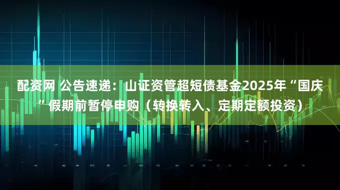 配资网 公告速递：山证资管超短债基金2025年“国庆”假期前暂停申购（转换转入、定期定额投资）