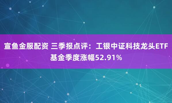 宣鱼金服配资 三季报点评：工银中证科技龙头ETF基金季度涨幅52.91%