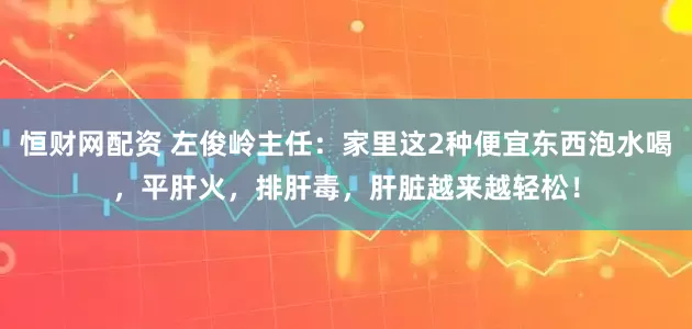 恒财网配资 左俊岭主任：家里这2种便宜东西泡水喝，平肝火，排肝毒，肝脏越来越轻松！