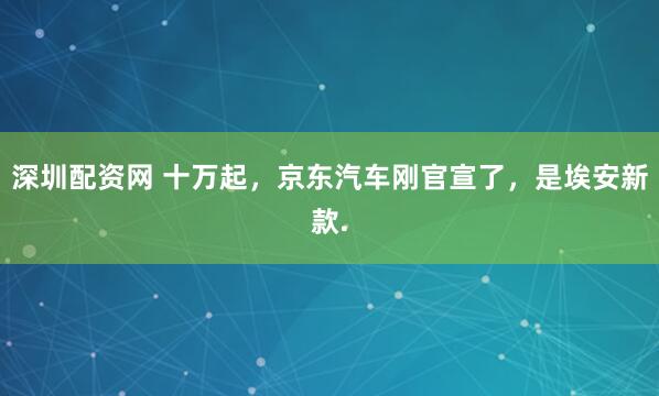深圳配资网 十万起，京东汽车刚官宣了，是埃安新款.
