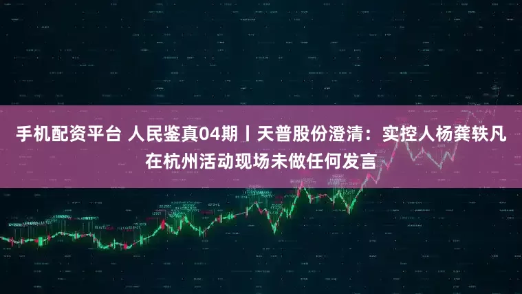 手机配资平台 人民鉴真04期丨天普股份澄清：实控人杨龚轶凡在杭州活动现场未做任何发言