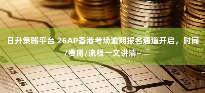 日升策略平台 26AP香港考场逾期报名通道开启，时间/费用/流程一文讲清~