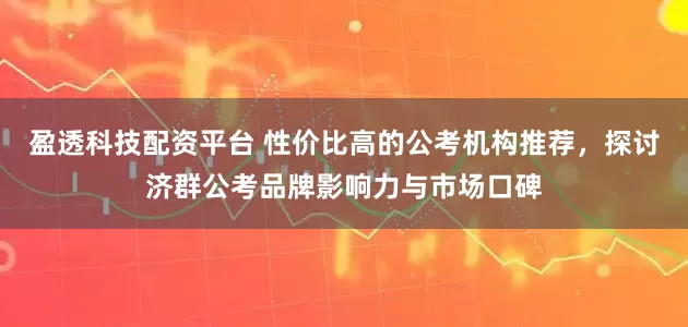 盈透科技配资平台 性价比高的公考机构推荐，探讨济群公考品牌影响力与市场口碑
