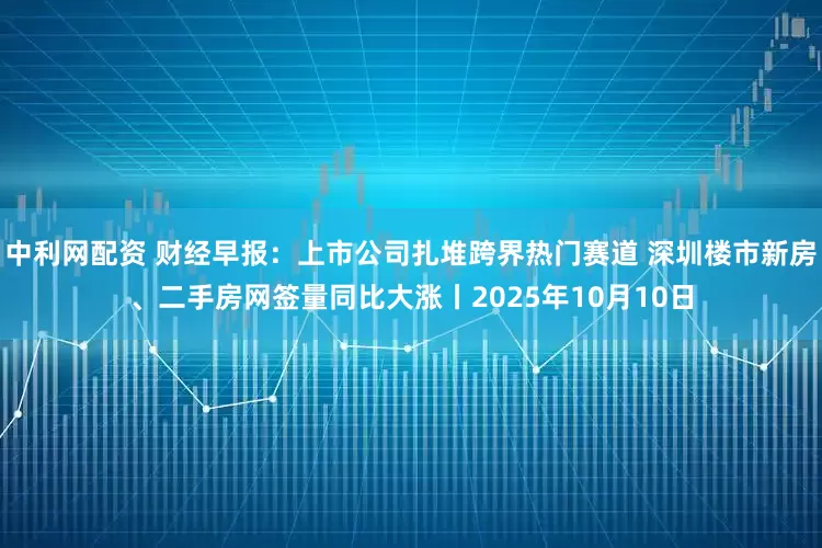 中利网配资 财经早报:上市公司扎堆跨界热门赛道 深圳楼市新房、二手房网签量同比大涨丨2025年10月10日