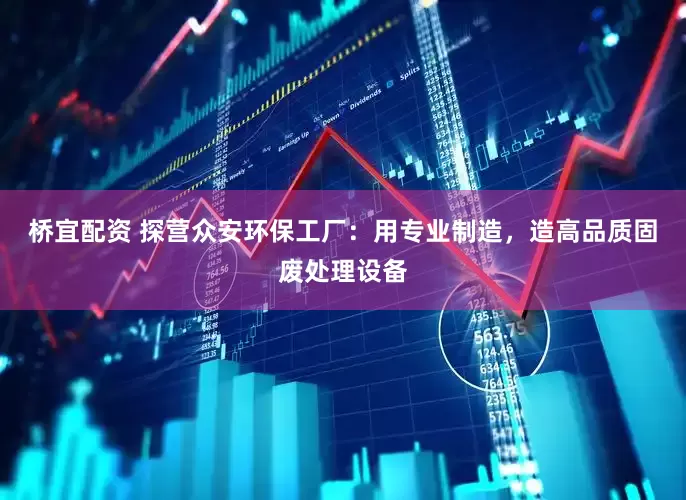 桥宜配资 探营众安环保工厂：用专业制造，造高品质固废处理设备