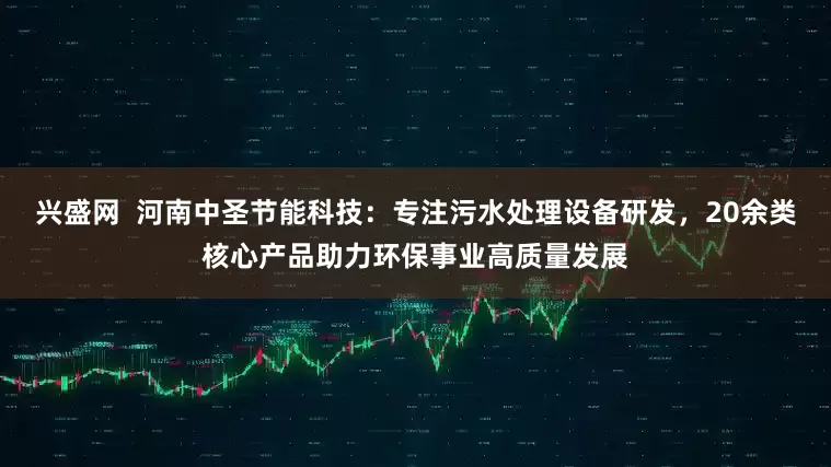 兴盛网  河南中圣节能科技：专注污水处理设备研发，20余类核心产品助力环保事业高质量发展