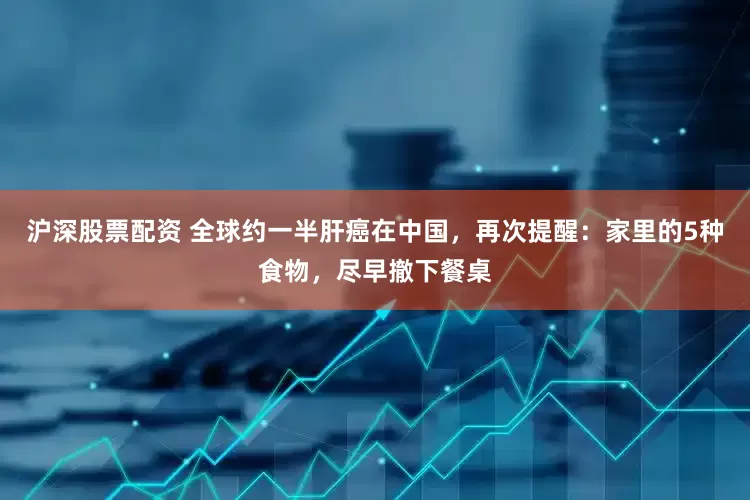 沪深股票配资 全球约一半肝癌在中国，再次提醒：家里的5种食物，尽早撤下餐桌